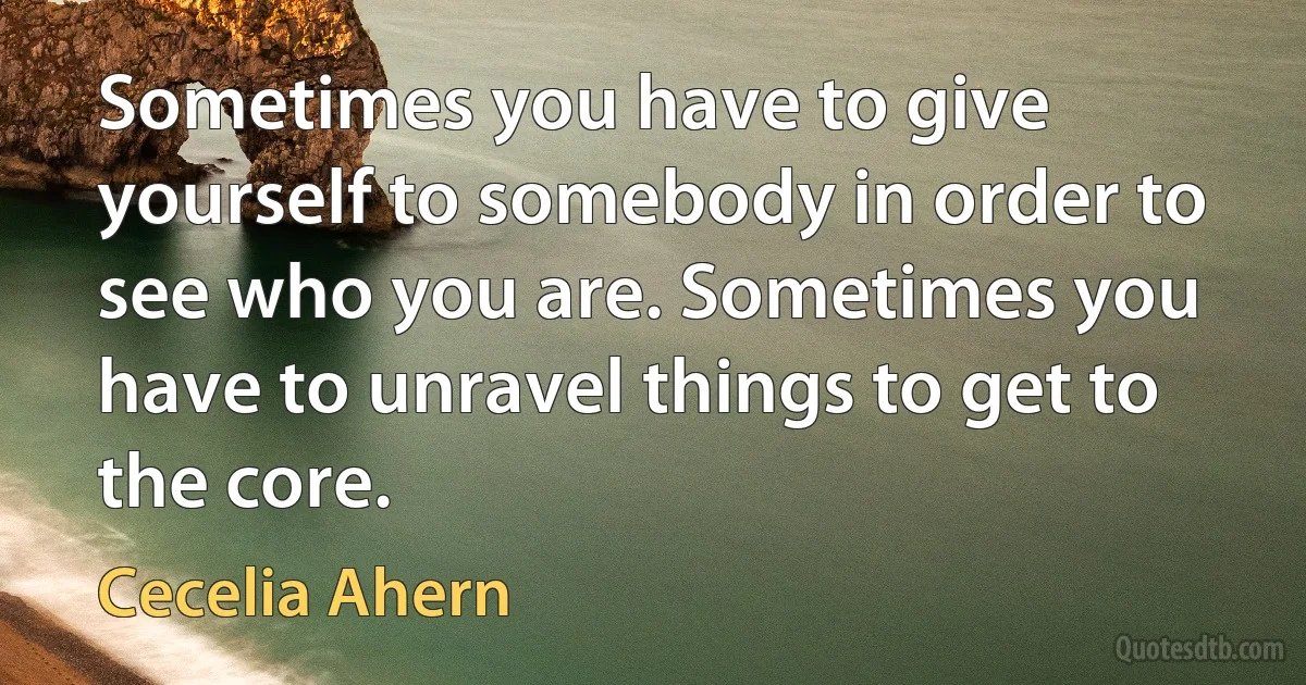 Sometimes you have to give yourself to somebody in order to see who you are. Sometimes you have to unravel things to get to the core. (Cecelia Ahern)