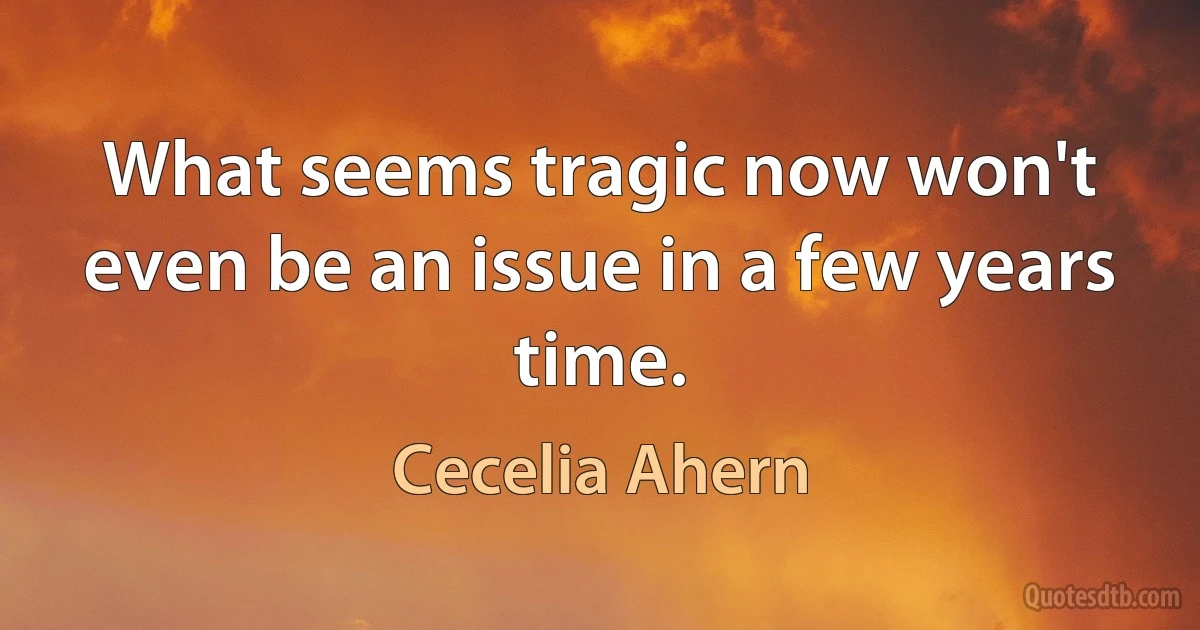 What seems tragic now won't even be an issue in a few years time. (Cecelia Ahern)