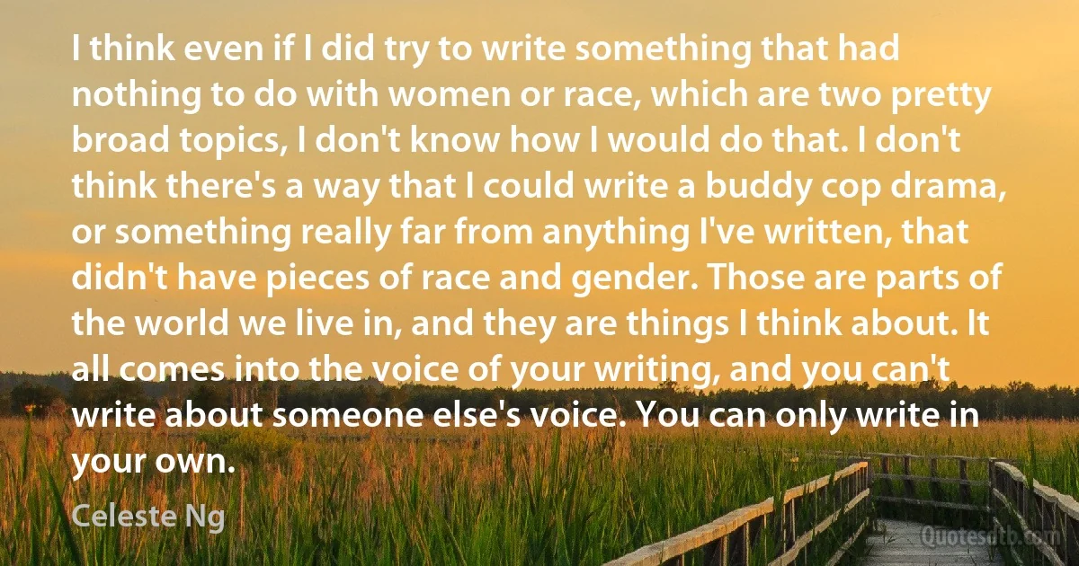 I think even if I did try to write something that had nothing to do with women or race, which are two pretty broad topics, I don't know how I would do that. I don't think there's a way that I could write a buddy cop drama, or something really far from anything I've written, that didn't have pieces of race and gender. Those are parts of the world we live in, and they are things I think about. It all comes into the voice of your writing, and you can't write about someone else's voice. You can only write in your own. (Celeste Ng)