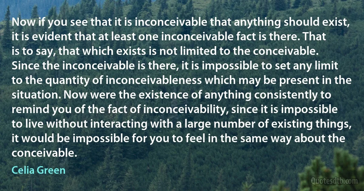 Now if you see that it is inconceivable that anything should exist, it is evident that at least one inconceivable fact is there. That is to say, that which exists is not limited to the conceivable. Since the inconceivable is there, it is impossible to set any limit to the quantity of inconceivableness which may be present in the situation. Now were the existence of anything consistently to remind you of the fact of inconceivability, since it is impossible to live without interacting with a large number of existing things, it would be impossible for you to feel in the same way about the conceivable. (Celia Green)