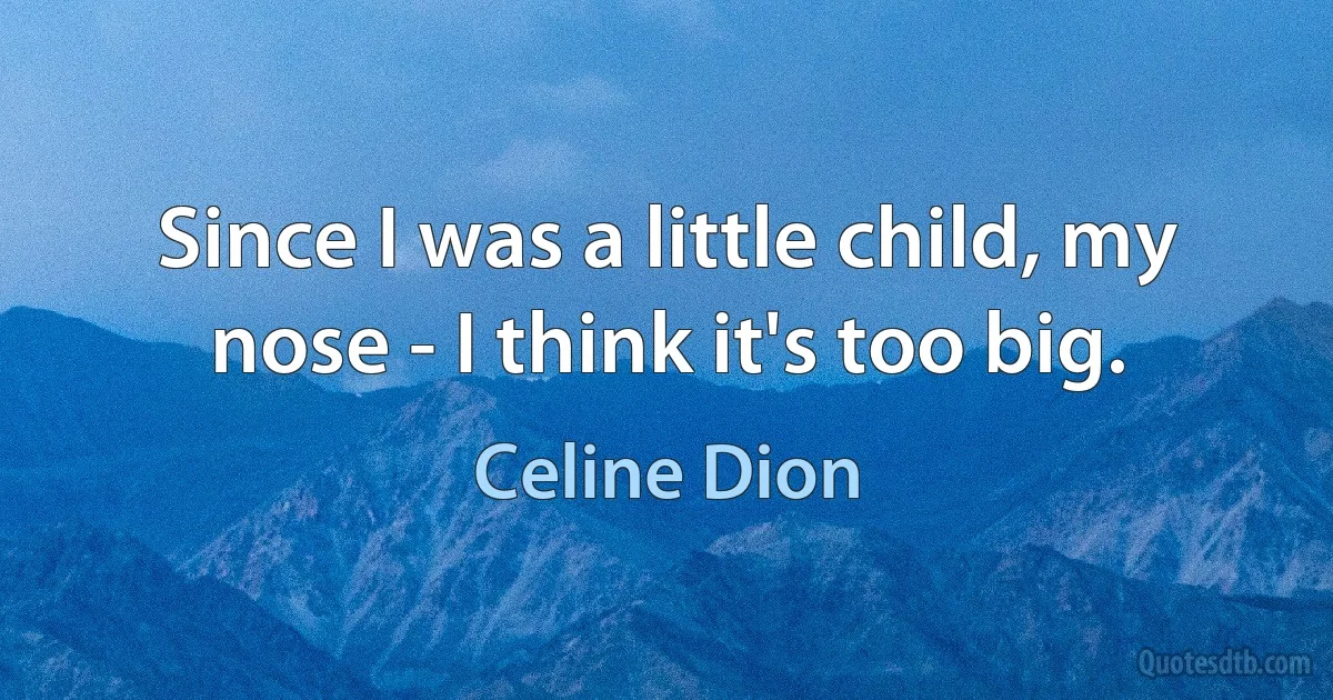 Since I was a little child, my nose - I think it's too big. (Celine Dion)