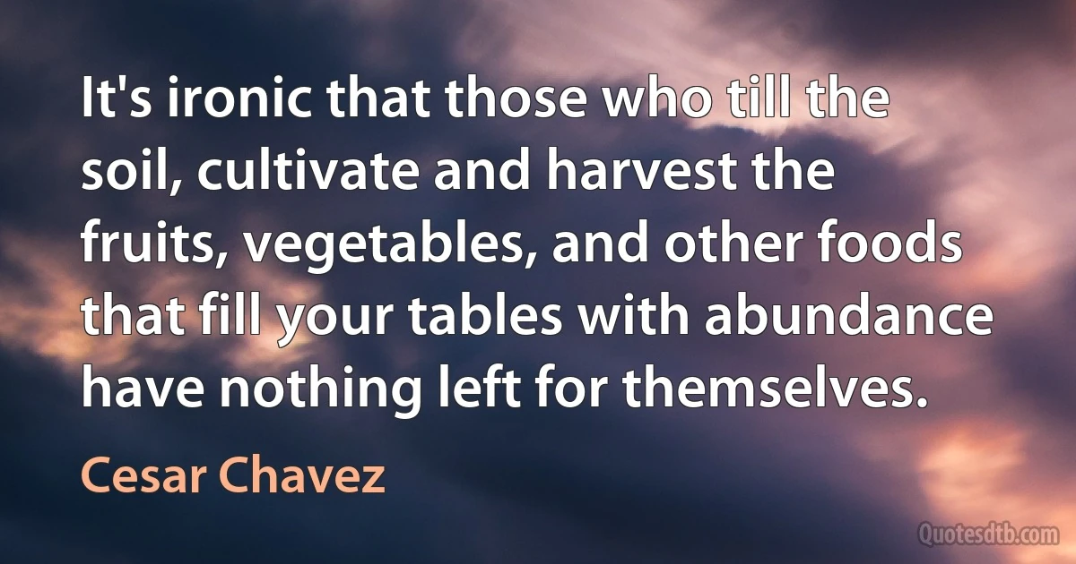 It's ironic that those who till the soil, cultivate and harvest the fruits, vegetables, and other foods that fill your tables with abundance have nothing left for themselves. (Cesar Chavez)