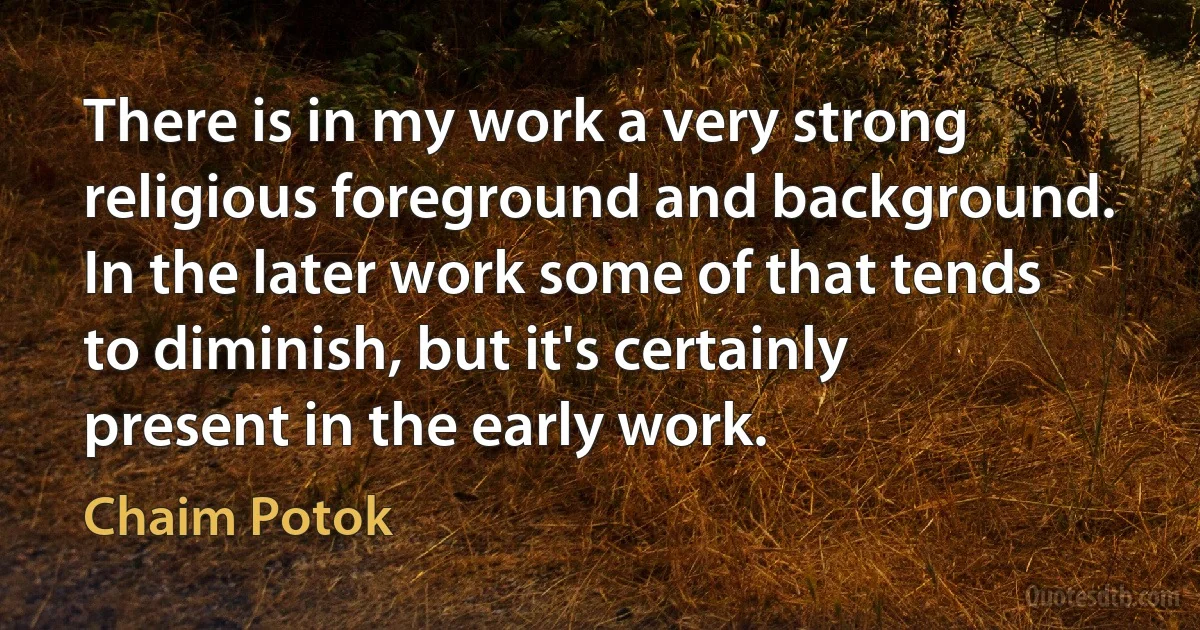 There is in my work a very strong religious foreground and background. In the later work some of that tends to diminish, but it's certainly present in the early work. (Chaim Potok)