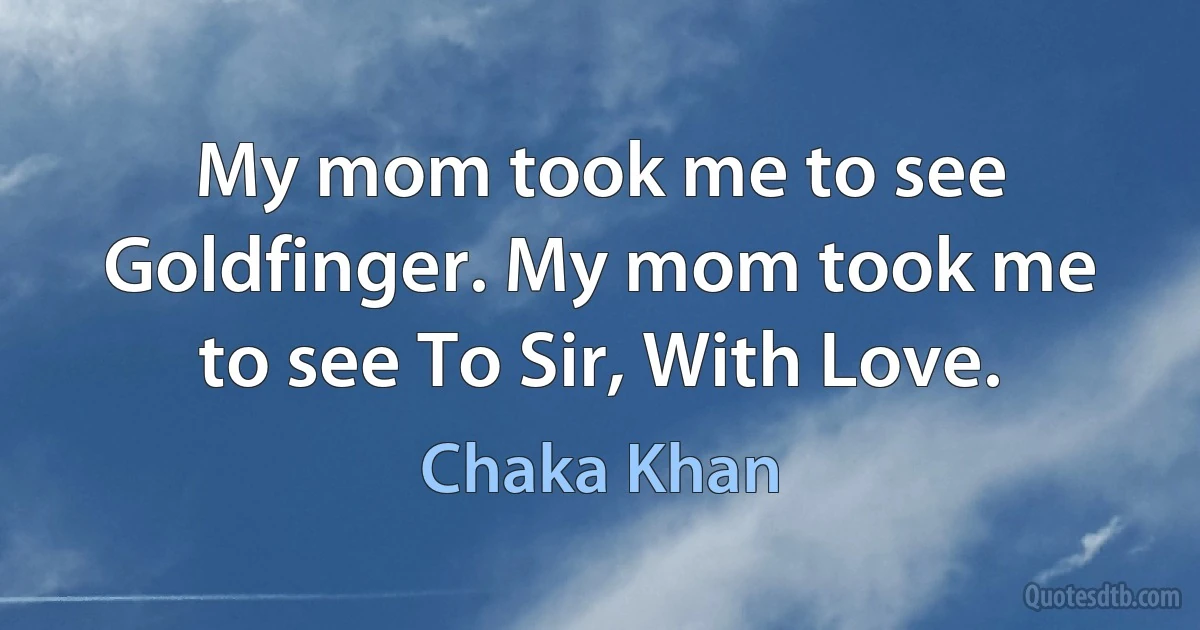 My mom took me to see Goldfinger. My mom took me to see To Sir, With Love. (Chaka Khan)