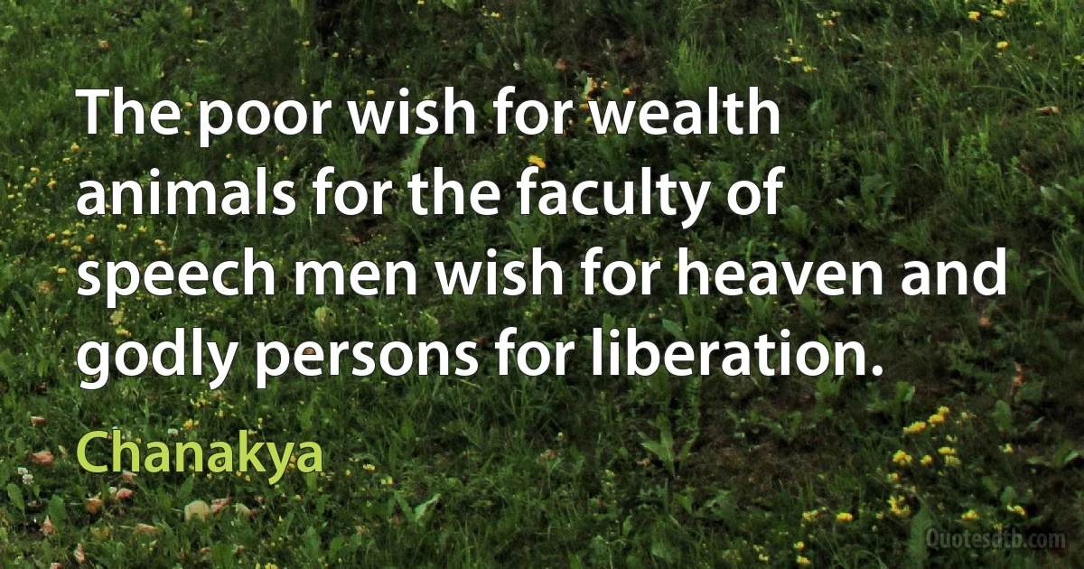 The poor wish for wealth animals for the faculty of speech men wish for heaven and godly persons for liberation. (Chanakya)