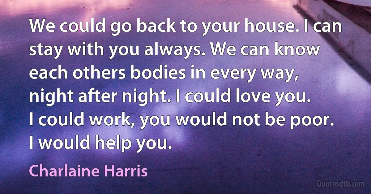 We could go back to your house. I can stay with you always. We can know each others bodies in every way, night after night. I could love you. I could work, you would not be poor. I would help you. (Charlaine Harris)