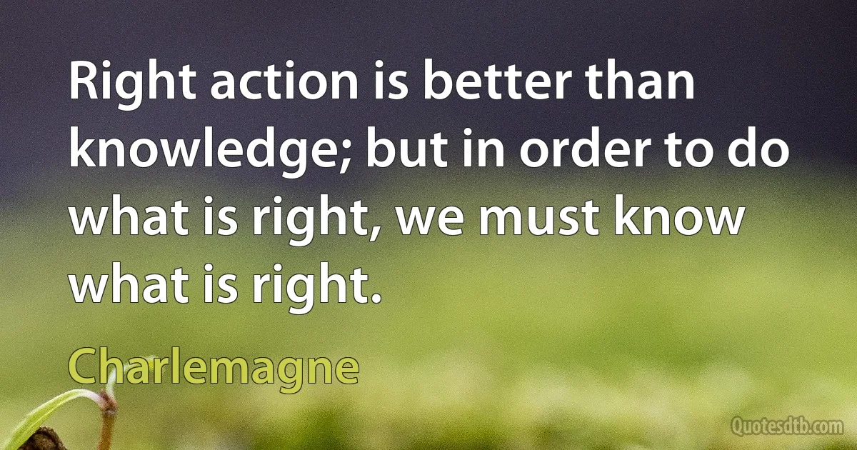 Right action is better than knowledge; but in order to do what is right, we must know what is right. (Charlemagne)