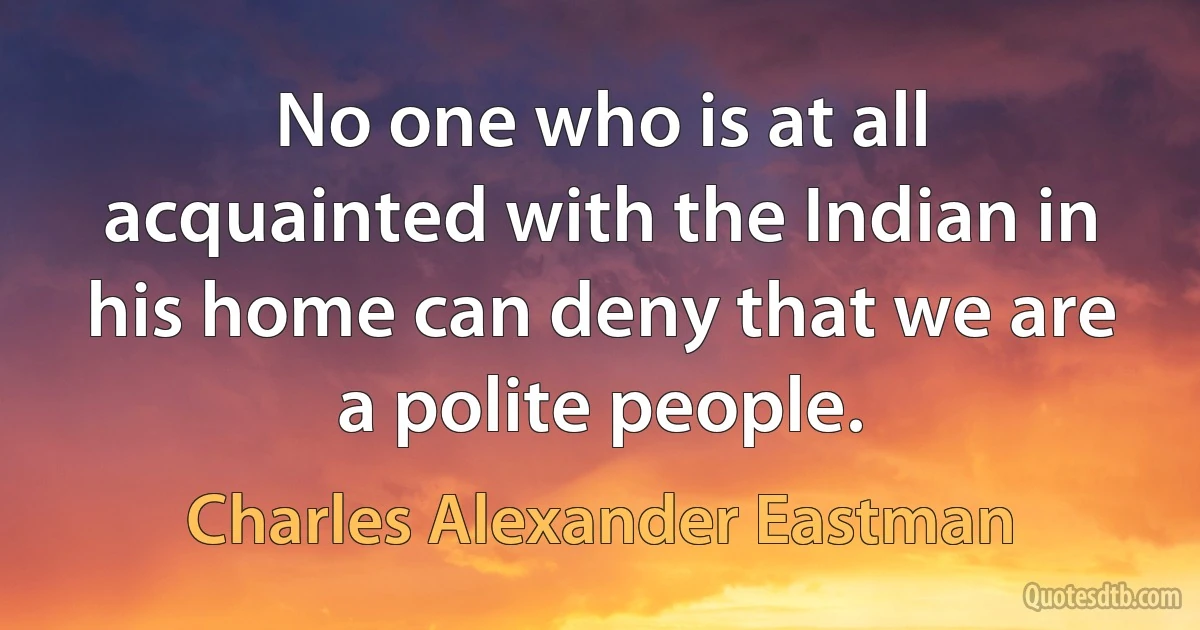 No one who is at all acquainted with the Indian in his home can deny that we are a polite people. (Charles Alexander Eastman)