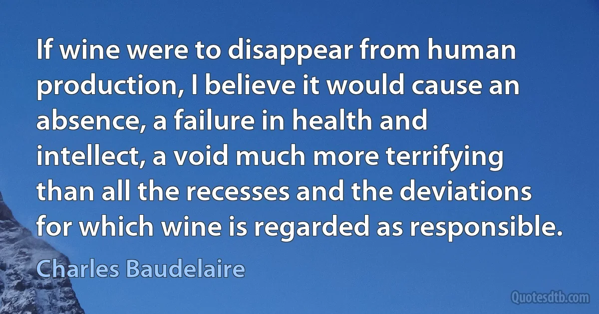 If wine were to disappear from human production, I believe it would cause an absence, a failure in health and intellect, a void much more terrifying than all the recesses and the deviations for which wine is regarded as responsible. (Charles Baudelaire)