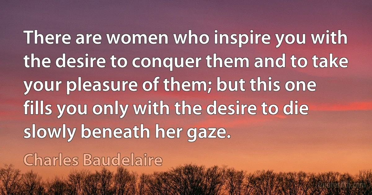 There are women who inspire you with the desire to conquer them and to take your pleasure of them; but this one fills you only with the desire to die slowly beneath her gaze. (Charles Baudelaire)