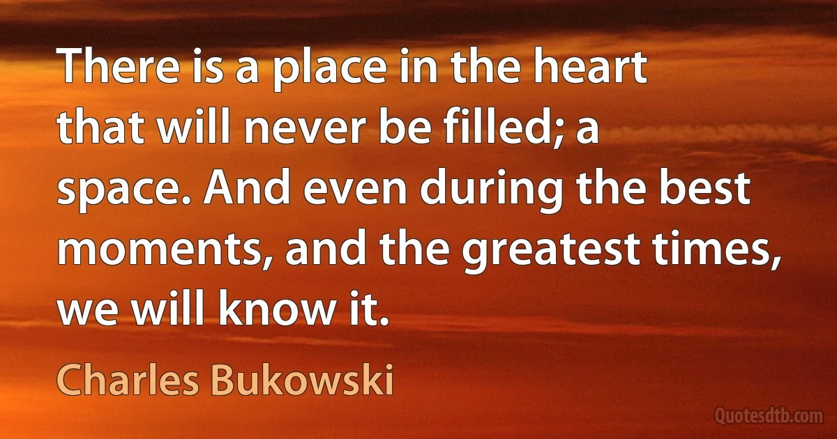 There is a place in the heart that will never be filled; a space. And even during the best moments, and the greatest times, we will know it. (Charles Bukowski)