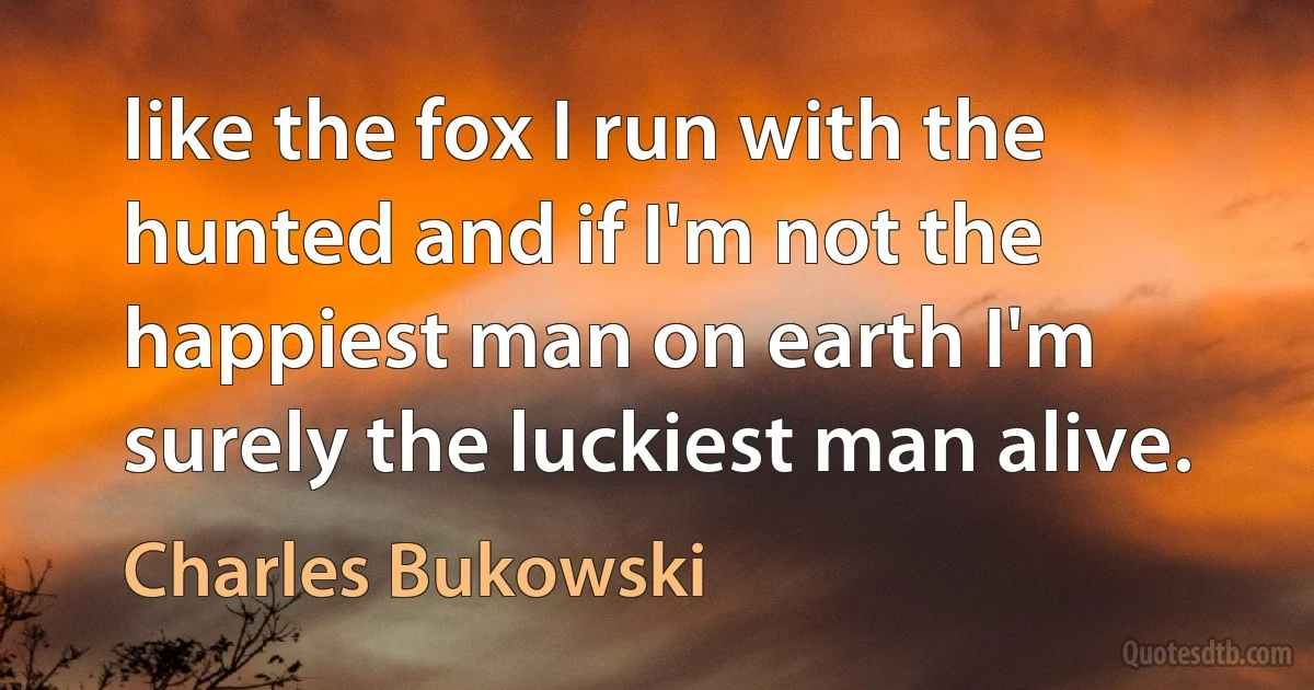 like the fox I run with the hunted and if I'm not the happiest man on earth I'm surely the luckiest man alive. (Charles Bukowski)