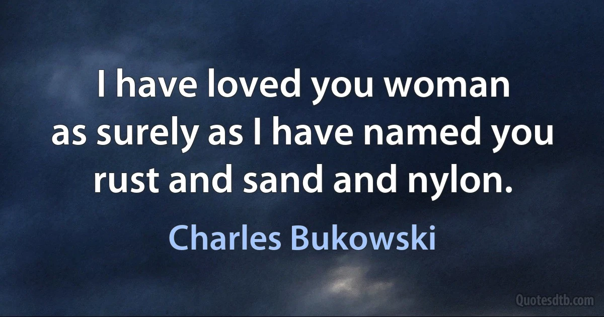 I have loved you woman
as surely as I have named you
rust and sand and nylon. (Charles Bukowski)