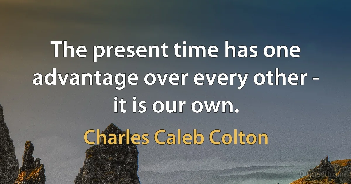 The present time has one advantage over every other - it is our own. (Charles Caleb Colton)