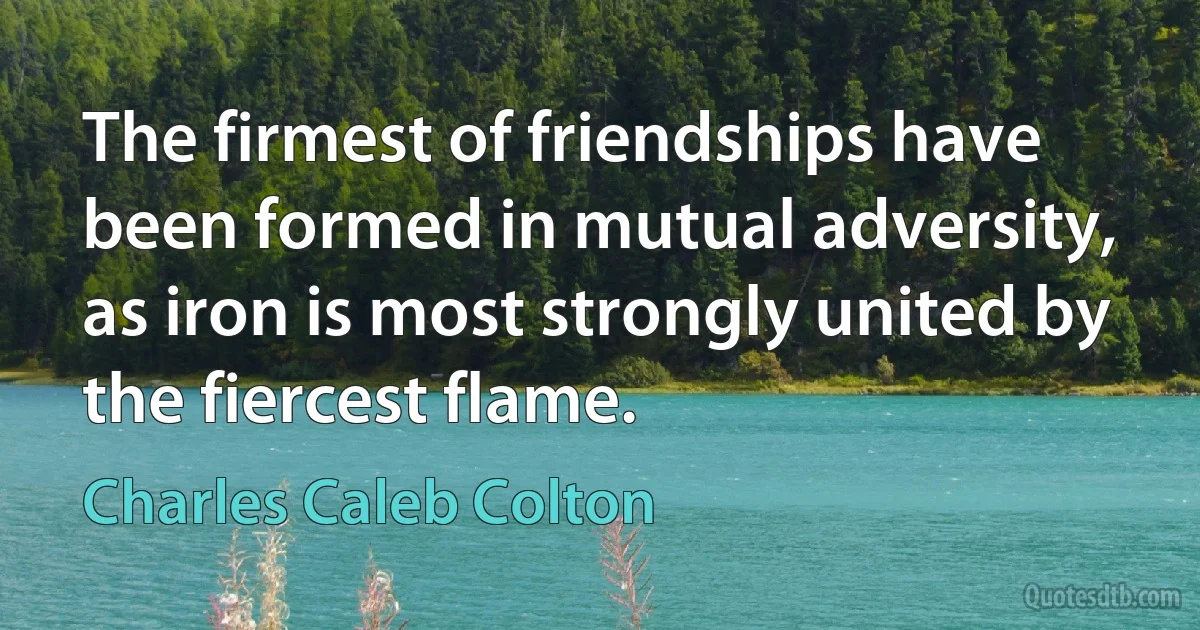 The firmest of friendships have been formed in mutual adversity, as iron is most strongly united by the fiercest flame. (Charles Caleb Colton)