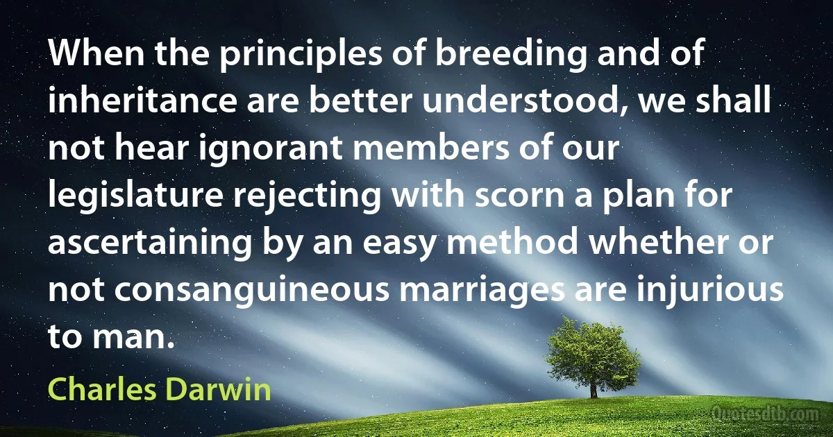 When the principles of breeding and of inheritance are better understood, we shall not hear ignorant members of our legislature rejecting with scorn a plan for ascertaining by an easy method whether or not consanguineous marriages are injurious to man. (Charles Darwin)