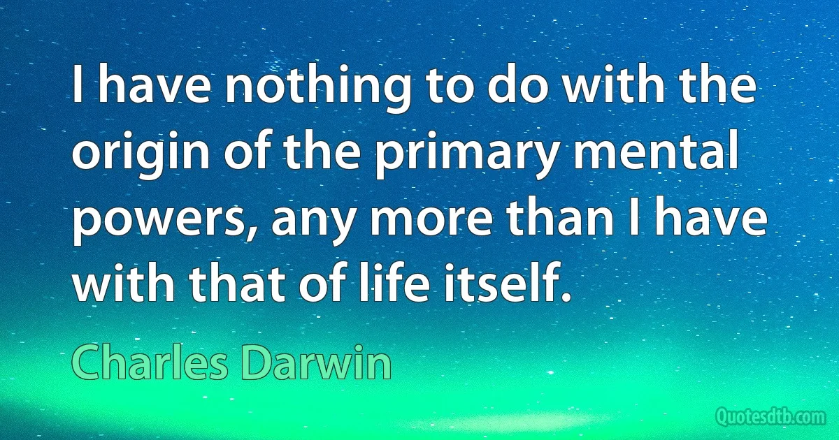 I have nothing to do with the origin of the primary mental powers, any more than I have with that of life itself. (Charles Darwin)