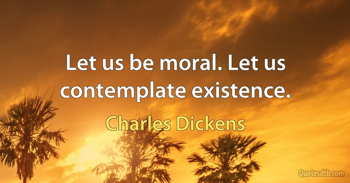 Let us be moral. Let us contemplate existence. (Charles Dickens)