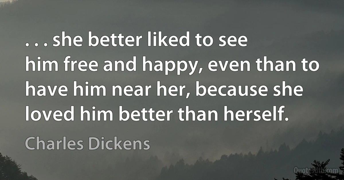 . . . she better liked to see him free and happy, even than to have him near her, because she loved him better than herself. (Charles Dickens)