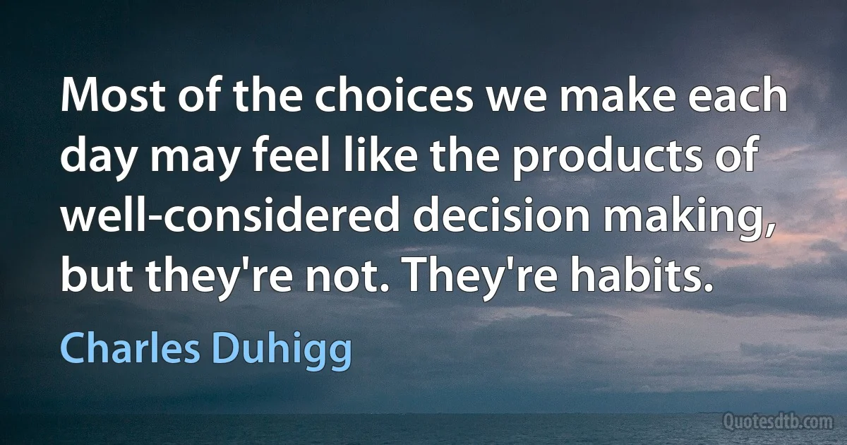 Most of the choices we make each day may feel like the products of well-considered decision making, but they're not. They're habits. (Charles Duhigg)