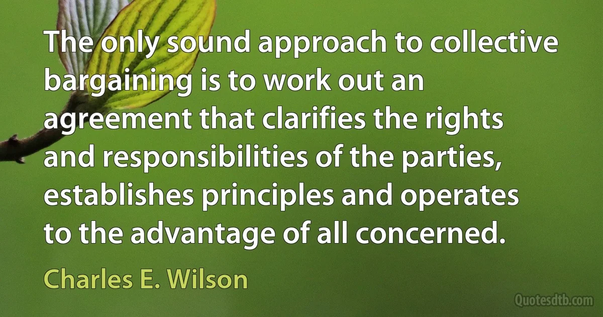 The only sound approach to collective bargaining is to work out an agreement that clarifies the rights and responsibilities of the parties, establishes principles and operates to the advantage of all concerned. (Charles E. Wilson)