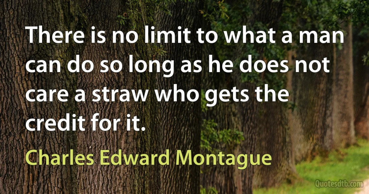 There is no limit to what a man can do so long as he does not care a straw who gets the credit for it. (Charles Edward Montague)