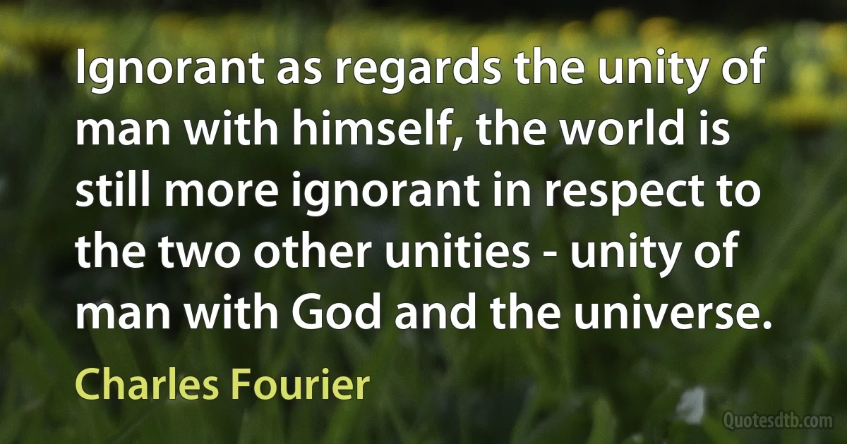 Ignorant as regards the unity of man with himself, the world is still more ignorant in respect to the two other unities - unity of man with God and the universe. (Charles Fourier)