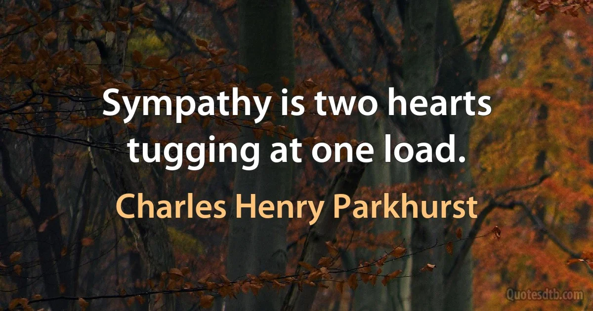 Sympathy is two hearts tugging at one load. (Charles Henry Parkhurst)