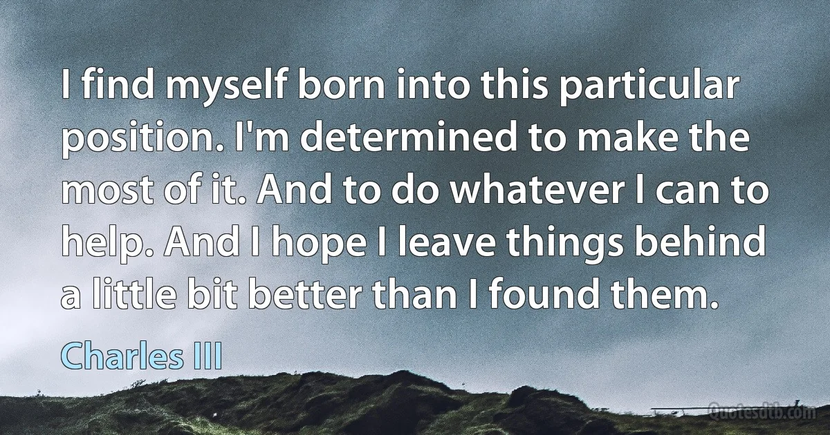 I find myself born into this particular position. I'm determined to make the most of it. And to do whatever I can to help. And I hope I leave things behind a little bit better than I found them. (Charles III)