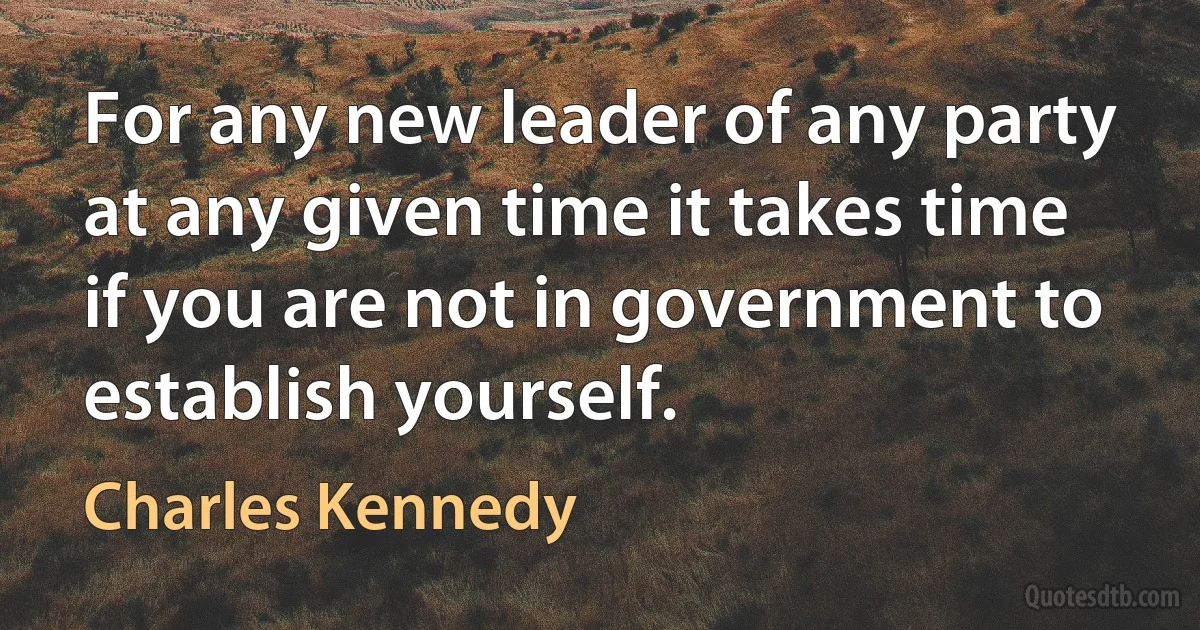 For any new leader of any party at any given time it takes time if you are not in government to establish yourself. (Charles Kennedy)