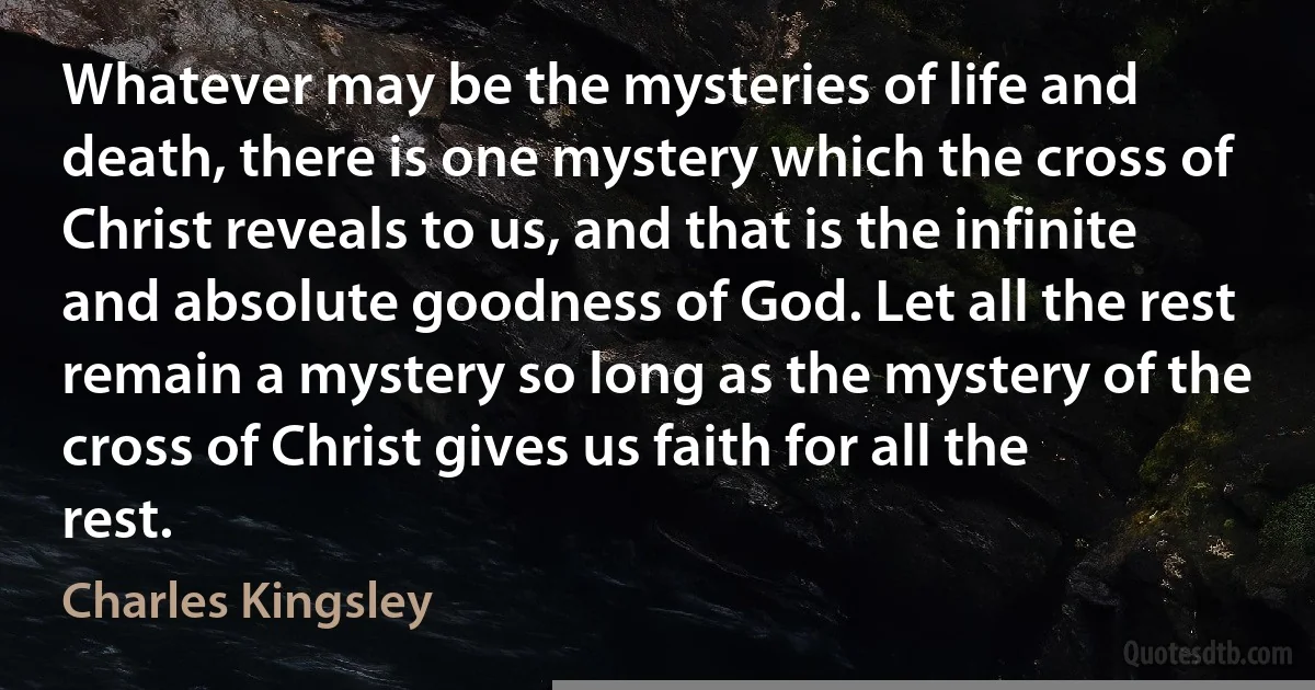 Whatever may be the mysteries of life and death, there is one mystery which the cross of Christ reveals to us, and that is the infinite and absolute goodness of God. Let all the rest remain a mystery so long as the mystery of the cross of Christ gives us faith for all the rest. (Charles Kingsley)