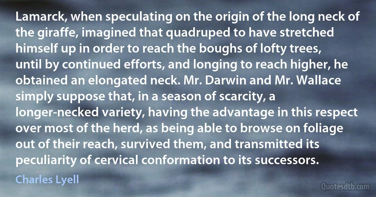 Lamarck, when speculating on the origin of the long neck of the giraffe, imagined that quadruped to have stretched himself up in order to reach the boughs of lofty trees, until by continued efforts, and longing to reach higher, he obtained an elongated neck. Mr. Darwin and Mr. Wallace simply suppose that, in a season of scarcity, a longer-necked variety, having the advantage in this respect over most of the herd, as being able to browse on foliage out of their reach, survived them, and transmitted its peculiarity of cervical conformation to its successors. (Charles Lyell)