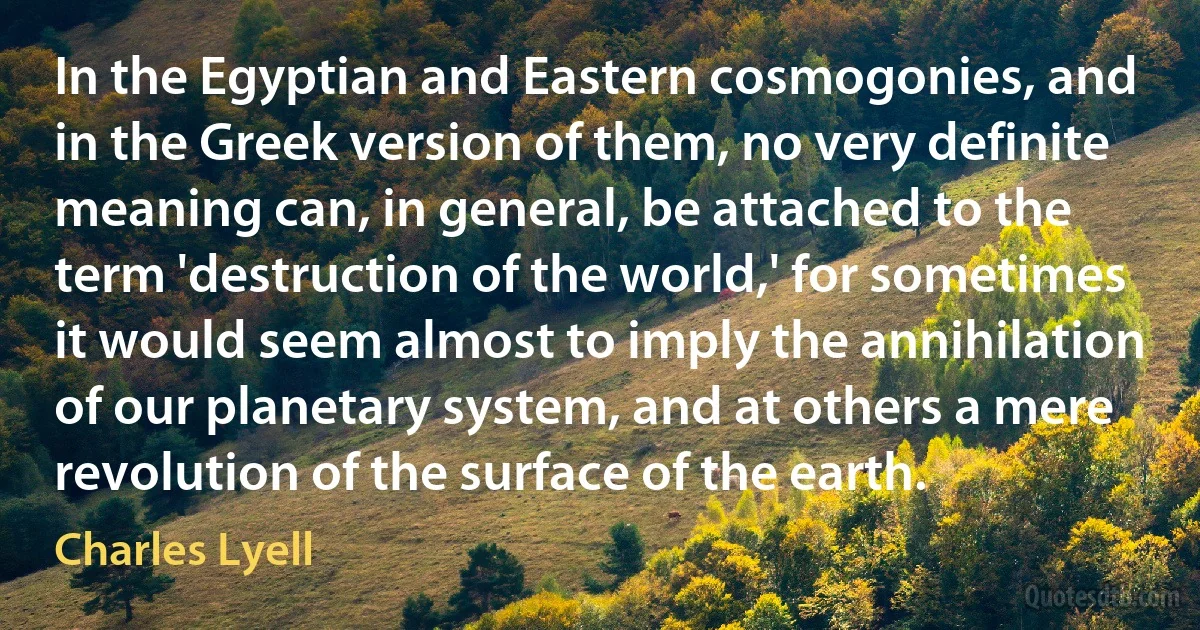 In the Egyptian and Eastern cosmogonies, and in the Greek version of them, no very definite meaning can, in general, be attached to the term 'destruction of the world,' for sometimes it would seem almost to imply the annihilation of our planetary system, and at others a mere revolution of the surface of the earth. (Charles Lyell)