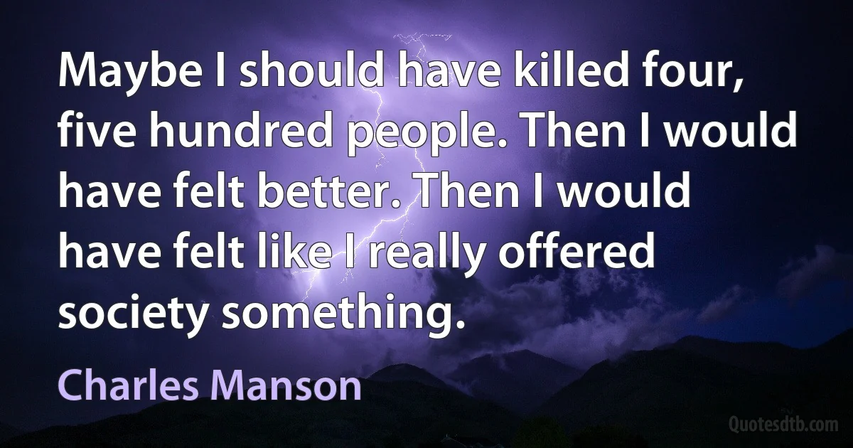 Maybe I should have killed four, five hundred people. Then I would have felt better. Then I would have felt like I really offered society something. (Charles Manson)