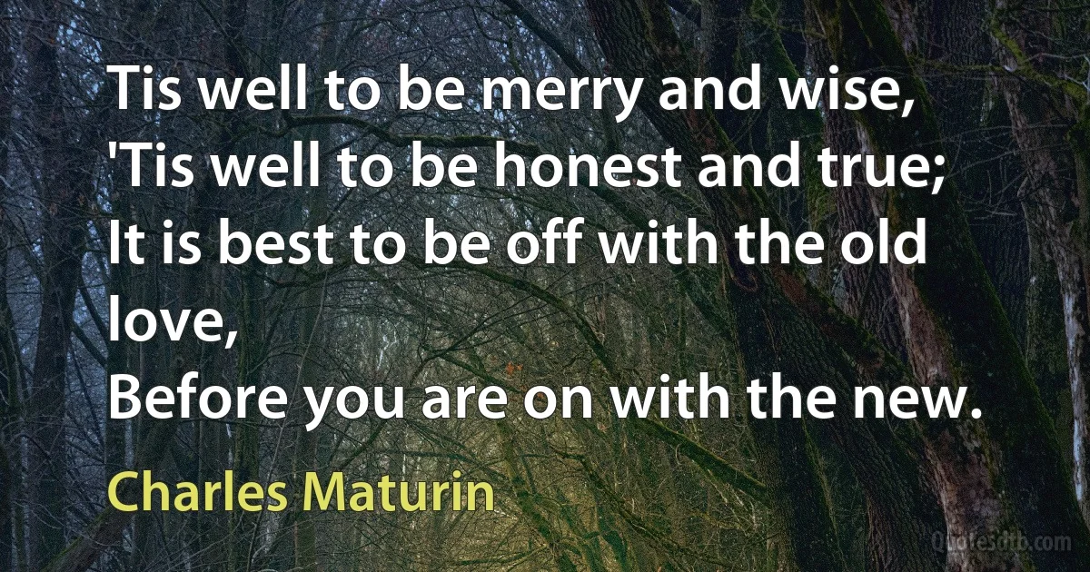 Tis well to be merry and wise,
'Tis well to be honest and true;
It is best to be off with the old love,
Before you are on with the new. (Charles Maturin)