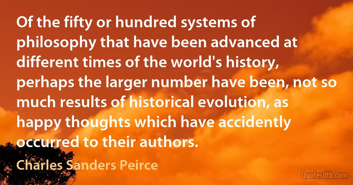 Of the fifty or hundred systems of philosophy that have been advanced at different times of the world's history, perhaps the larger number have been, not so much results of historical evolution, as happy thoughts which have accidently occurred to their authors. (Charles Sanders Peirce)