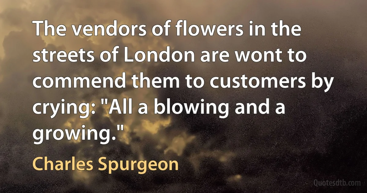 The vendors of flowers in the streets of London are wont to commend them to customers by crying: "All a blowing and a growing." (Charles Spurgeon)