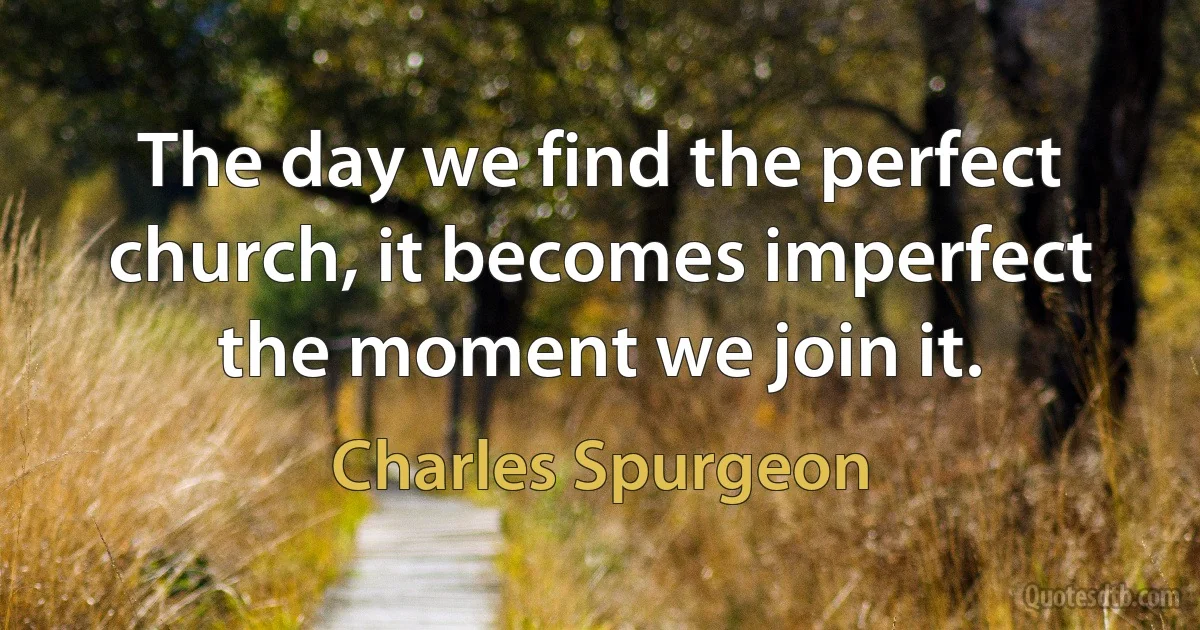 The day we find the perfect church, it becomes imperfect the moment we join it. (Charles Spurgeon)