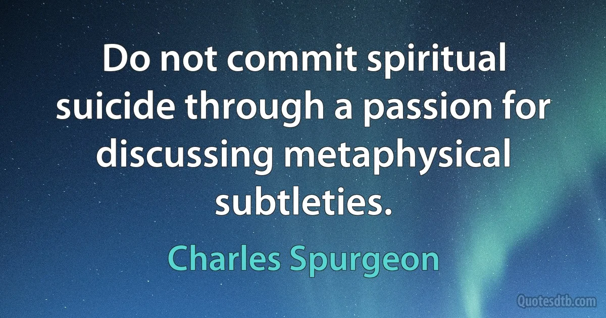 Do not commit spiritual suicide through a passion for discussing metaphysical subtleties. (Charles Spurgeon)