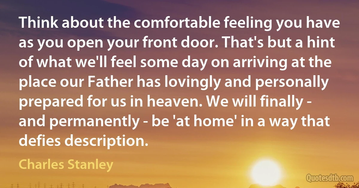 Think about the comfortable feeling you have as you open your front door. That's but a hint of what we'll feel some day on arriving at the place our Father has lovingly and personally prepared for us in heaven. We will finally - and permanently - be 'at home' in a way that defies description. (Charles Stanley)