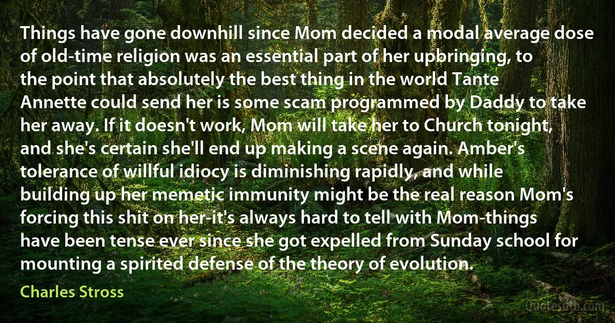 Things have gone downhill since Mom decided a modal average dose of old-time religion was an essential part of her upbringing, to the point that absolutely the best thing in the world Tante Annette could send her is some scam programmed by Daddy to take her away. If it doesn't work, Mom will take her to Church tonight, and she's certain she'll end up making a scene again. Amber's tolerance of willful idiocy is diminishing rapidly, and while building up her memetic immunity might be the real reason Mom's forcing this shit on her-it's always hard to tell with Mom-things have been tense ever since she got expelled from Sunday school for mounting a spirited defense of the theory of evolution. (Charles Stross)