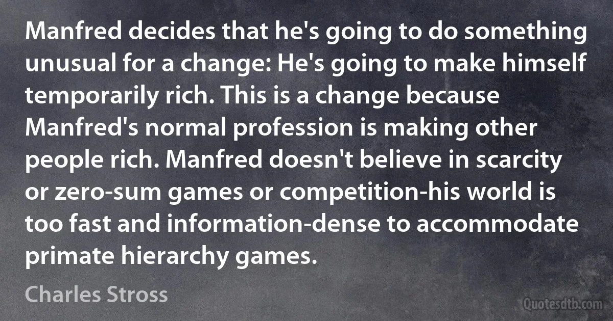 Manfred decides that he's going to do something unusual for a change: He's going to make himself temporarily rich. This is a change because Manfred's normal profession is making other people rich. Manfred doesn't believe in scarcity or zero-sum games or competition-his world is too fast and information-dense to accommodate primate hierarchy games. (Charles Stross)