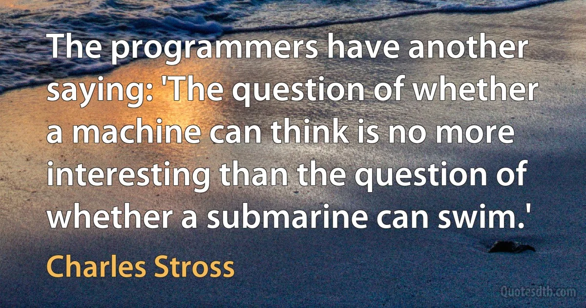 The programmers have another saying: 'The question of whether a machine can think is no more interesting than the question of whether a submarine can swim.' (Charles Stross)