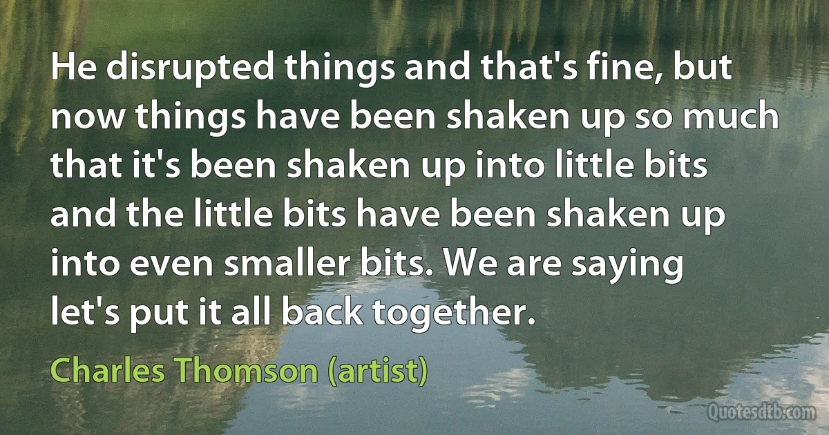 He disrupted things and that's fine, but now things have been shaken up so much that it's been shaken up into little bits and the little bits have been shaken up into even smaller bits. We are saying let's put it all back together. (Charles Thomson (artist))