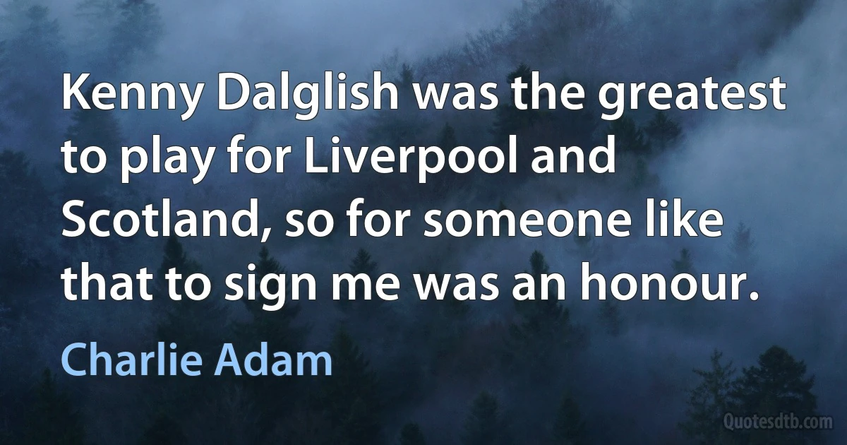 Kenny Dalglish was the greatest to play for Liverpool and Scotland, so for someone like that to sign me was an honour. (Charlie Adam)