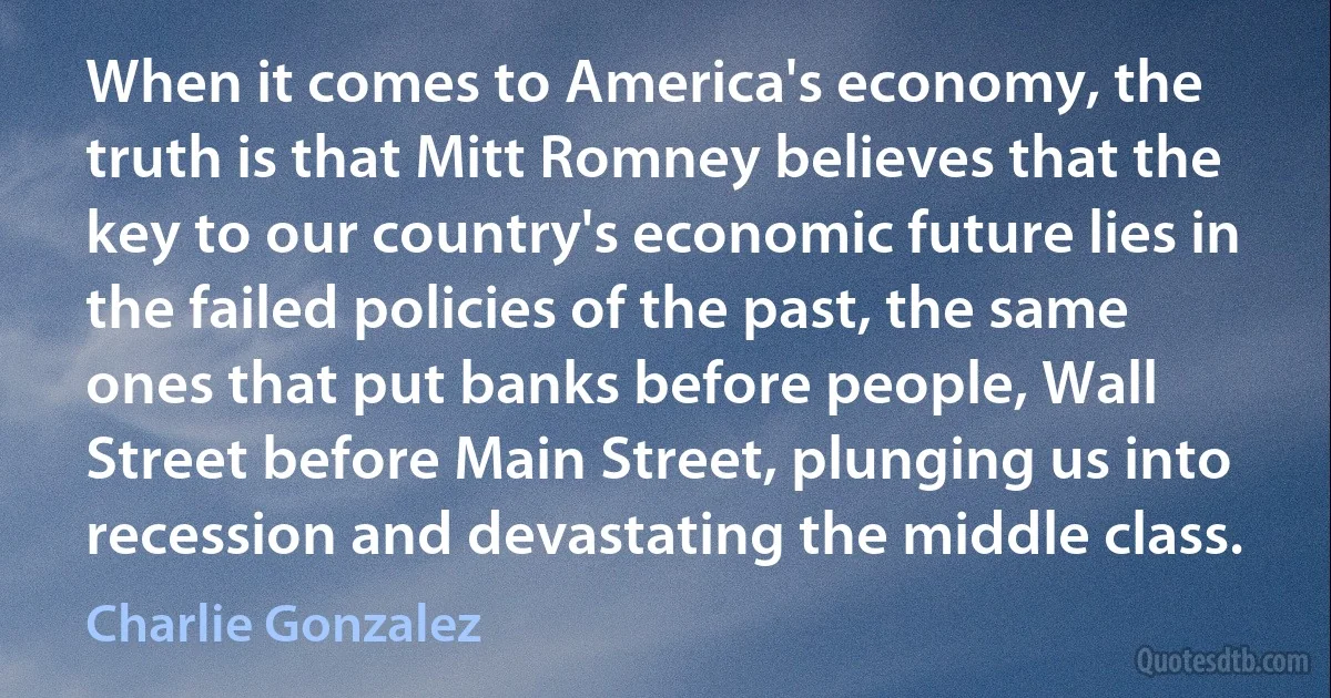 When it comes to America's economy, the truth is that Mitt Romney believes that the key to our country's economic future lies in the failed policies of the past, the same ones that put banks before people, Wall Street before Main Street, plunging us into recession and devastating the middle class. (Charlie Gonzalez)