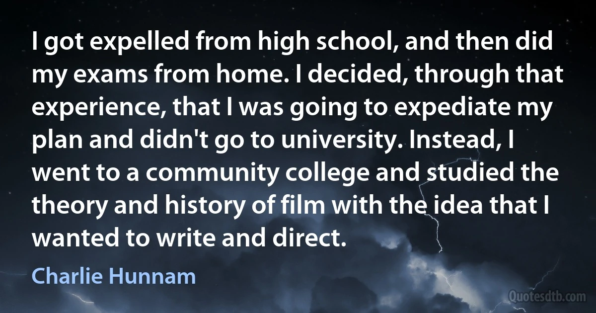 I got expelled from high school, and then did my exams from home. I decided, through that experience, that I was going to expediate my plan and didn't go to university. Instead, I went to a community college and studied the theory and history of film with the idea that I wanted to write and direct. (Charlie Hunnam)