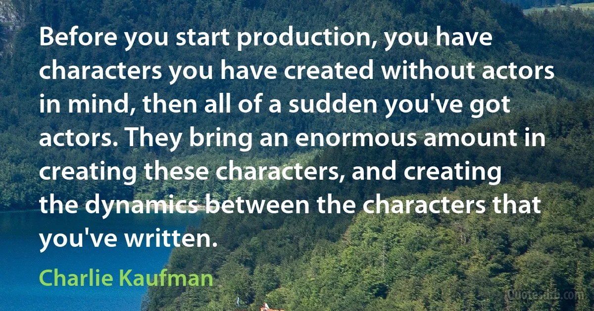 Before you start production, you have characters you have created without actors in mind, then all of a sudden you've got actors. They bring an enormous amount in creating these characters, and creating the dynamics between the characters that you've written. (Charlie Kaufman)