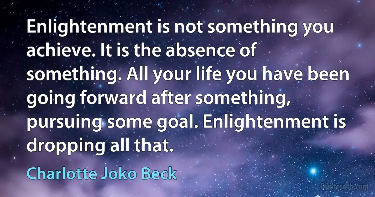 Enlightenment is not something you achieve. It is the absence of something. All your life you have been going forward after something, pursuing some goal. Enlightenment is dropping all that. (Charlotte Joko Beck)