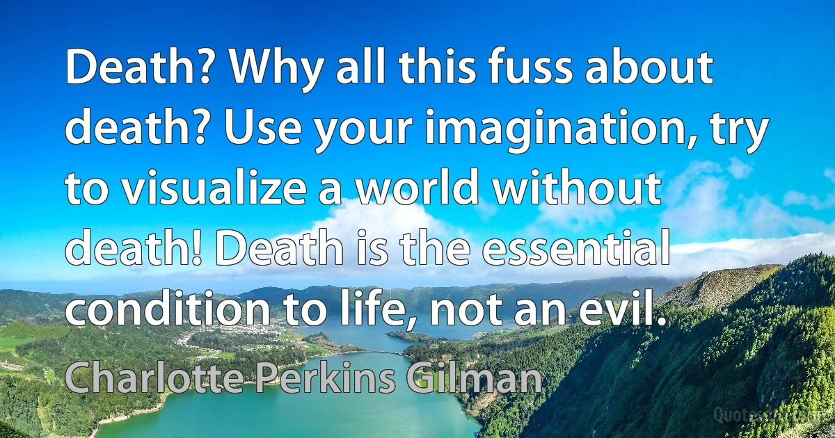 Death? Why all this fuss about death? Use your imagination, try to visualize a world without death! Death is the essential condition to life, not an evil. (Charlotte Perkins Gilman)